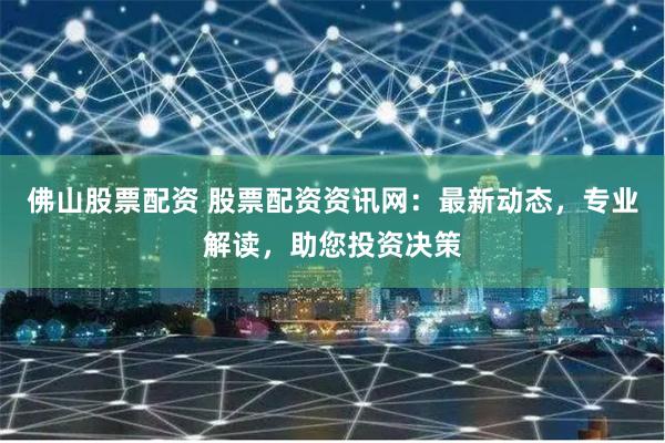 佛山股票配资 股票配资资讯网：最新动态，专业解读，助您投资决策
