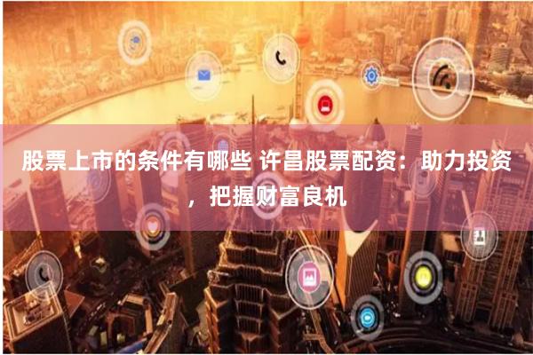 股票上市的条件有哪些 许昌股票配资：助力投资，把握财富良机