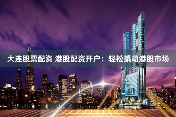大连股票配资 港股配资开户：轻松撬动港股市场