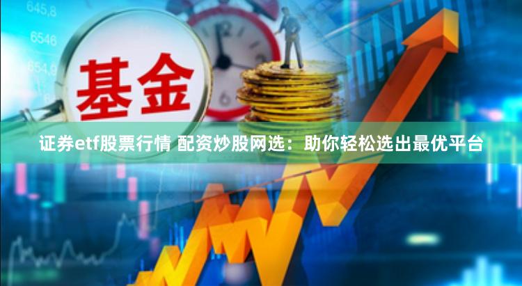 证券etf股票行情 配资炒股网选：助你轻松选出最优平台