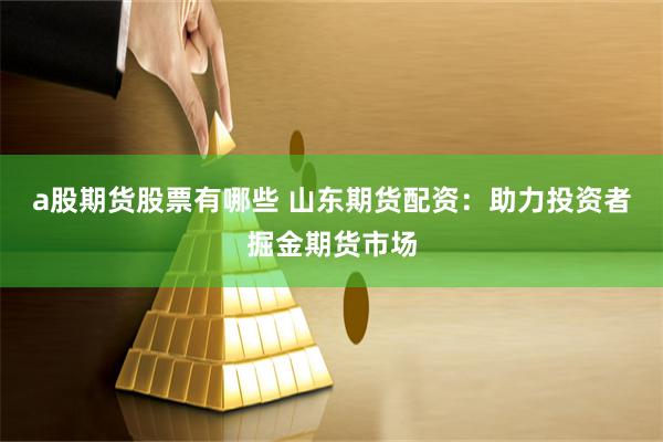 a股期货股票有哪些 山东期货配资：助力投资者掘金期货市场