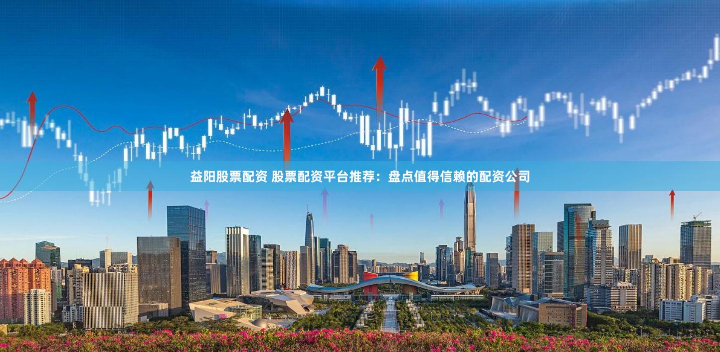 益阳股票配资 股票配资平台推荐：盘点值得信赖的配资公司