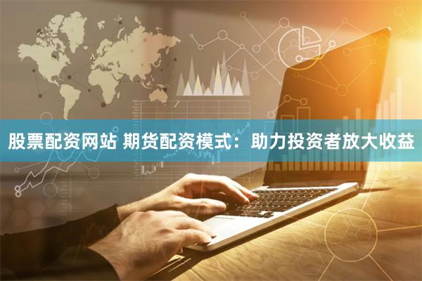 股票配资网站 期货配资模式：助力投资者放大收益