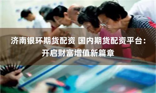 济南银环期货配资 国内期货配资平台：开启财富增值新篇章