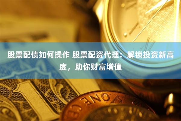 股票配债如何操作 股票配资代理：解锁投资新高度，助你财富增值
