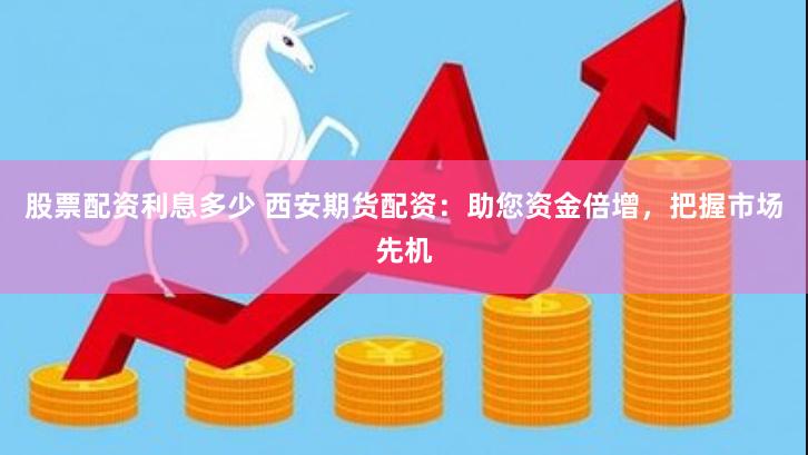 股票配资利息多少 西安期货配资：助您资金倍增，把握市场先机