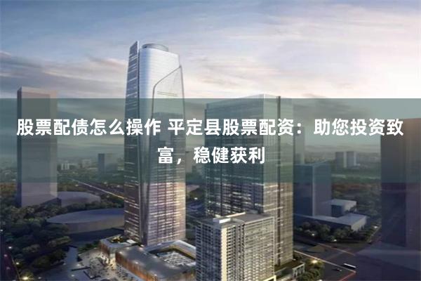 股票配债怎么操作 平定县股票配资：助您投资致富，稳健获利