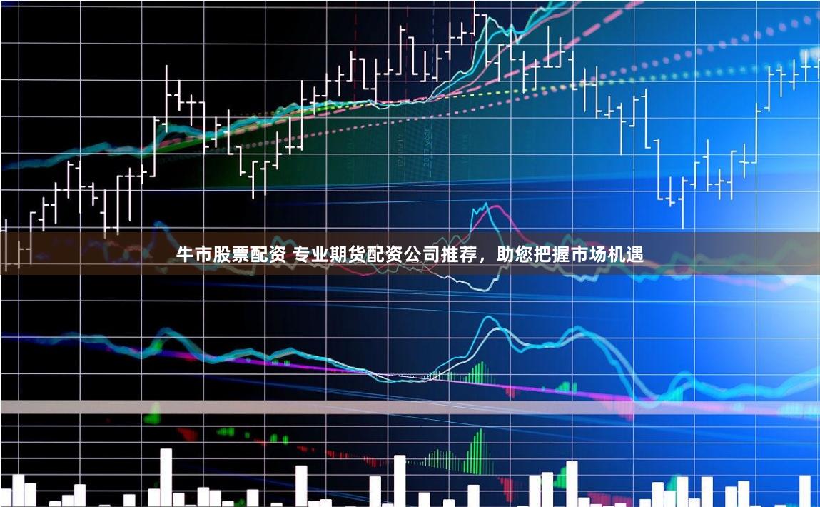 牛市股票配资 专业期货配资公司推荐，助您把握市场机遇