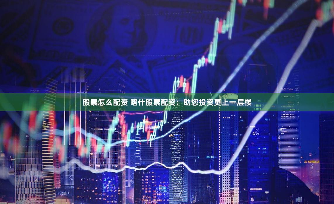 股票怎么配资 喀什股票配资：助您投资更上一层楼