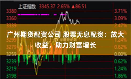 广州期货配资公司 股票无息配资:放大收益,助力财富增长