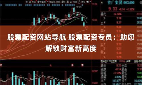 股票配资网站导航 股票配资专员：助您解锁财富新高度