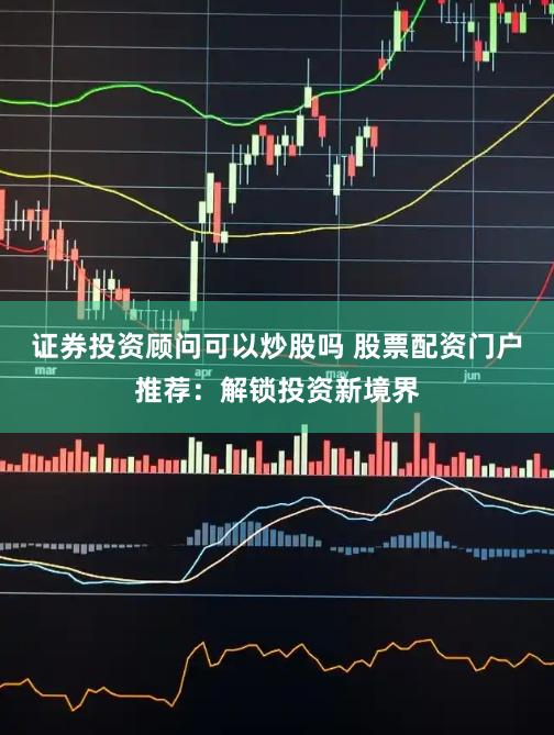 证券投资顾问可以炒股吗 股票配资门户推荐：解锁投资新境界