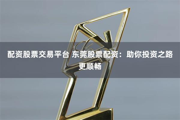 配资股票交易平台 东莞股票配资：助你投资之路更顺畅