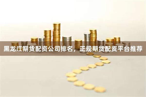 黑龙江期货配资公司排名，正规期货配资平台推荐
