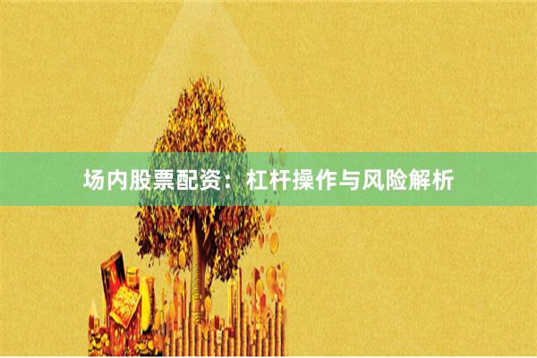 场内股票配资：杠杆操作与风险解析