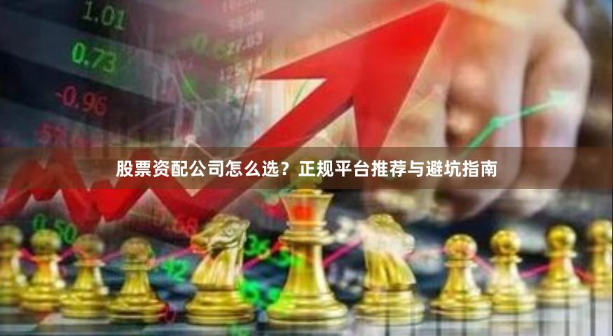 股票资配公司怎么选?正规平台推荐与避坑指南